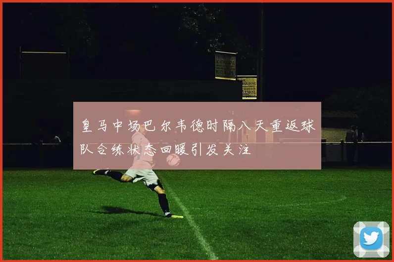 皇马中场巴尔韦德时隔八天重返球队合练状态回暖引发关注