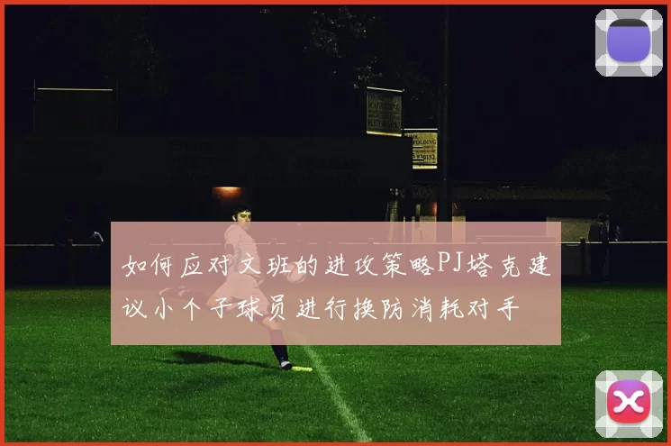 如何应对文班的进攻策略PJ塔克建议小个子球员进行换防消耗对手