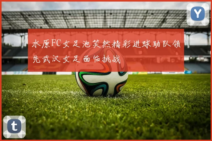 水原FC女足池笑然精彩进球助队领先武汉女足面临挑战