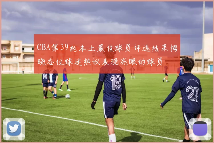 CBA第39轮本土最佳球员评选结果揭晓各位球迷热议表现亮眼的球员