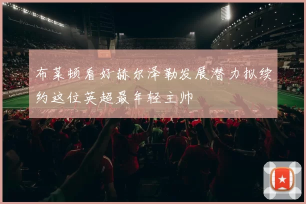 布莱顿看好赫尔泽勒发展潜力拟续约这位英超最年轻主帅
