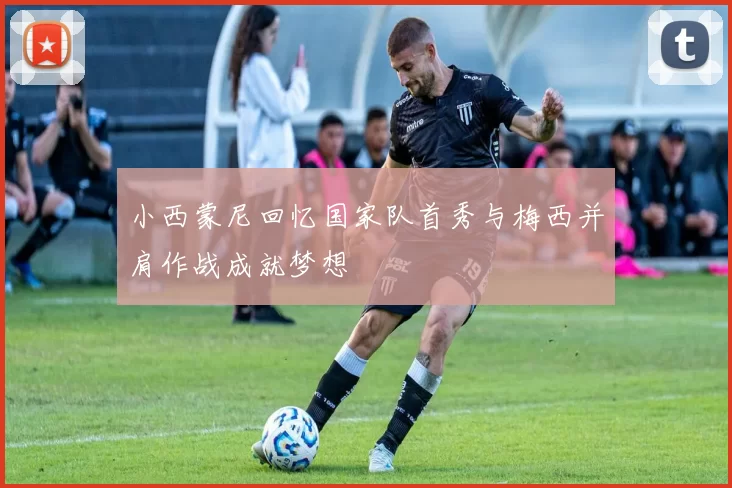 小西蒙尼回忆国家队首秀与梅西并肩作战成就梦想