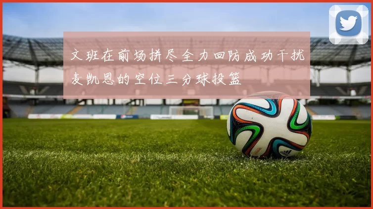 文班在前场拼尽全力回防成功干扰麦凯恩的空位三分球投篮