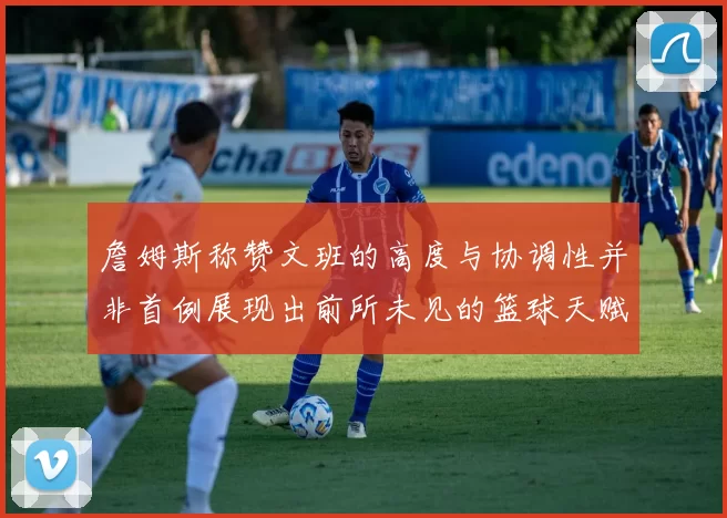 詹姆斯称赞文班的高度与协调性并非首例展现出前所未见的篮球天赋