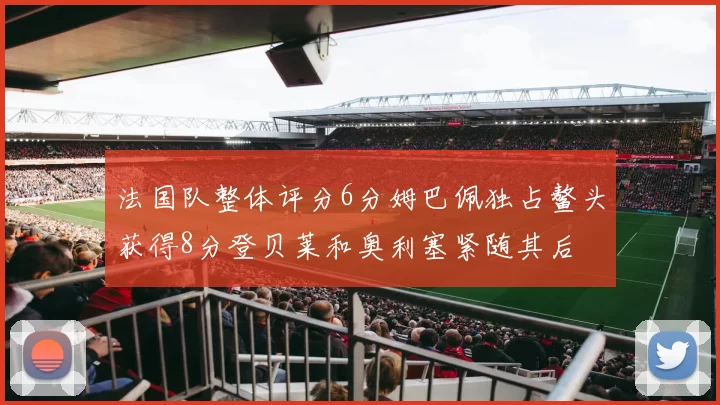 法国队整体评分6分姆巴佩独占鳌头获得8分登贝莱和奥利塞紧随其后