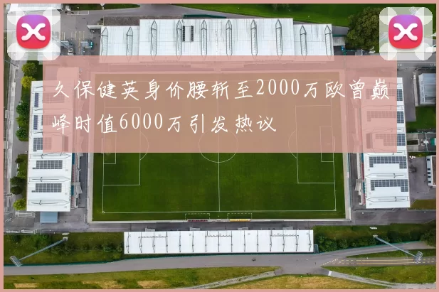 久保健英身价腰斩至2000万欧曾巅峰时值6000万引发热议