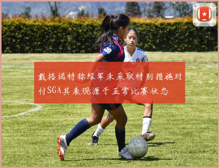 戴格诺特称绿军未采取特别措施对付SGA其表现源于正常比赛状态