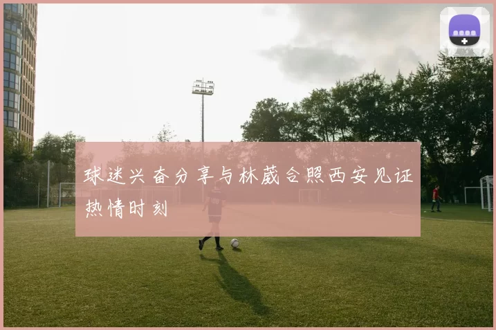 球迷兴奋分享与林葳合照西安见证热情时刻