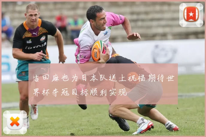 吉田麻也为日本队送上祝福期待世界杯夺冠目标顺利实现
