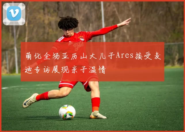 萌化全场亚历山大儿子Ares接受麦迪专访展现亲子温情