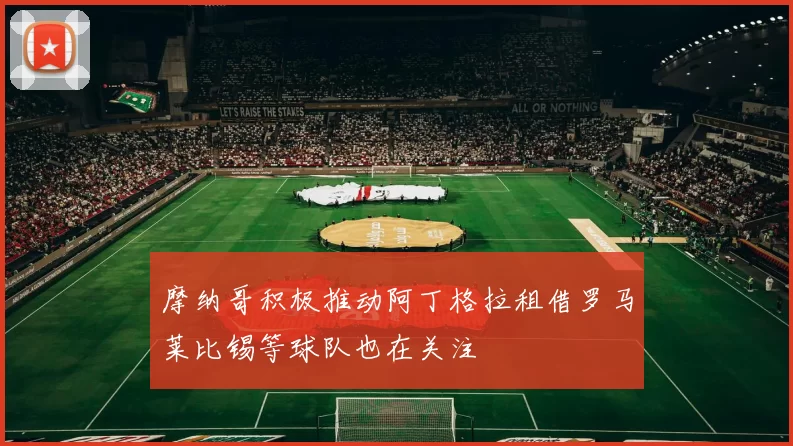 摩纳哥积极推动阿丁格拉租借罗马莱比锡等球队也在关注