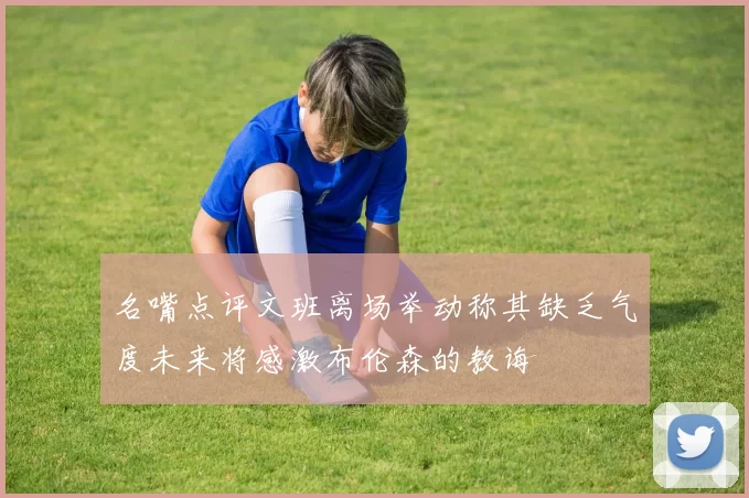 名嘴点评文班离场举动称其缺乏气度未来将感激布伦森的教诲
