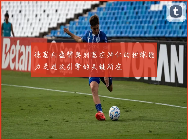 德塞利盛赞奥利塞在拜仁的控球能力是进攻引擎的关键所在