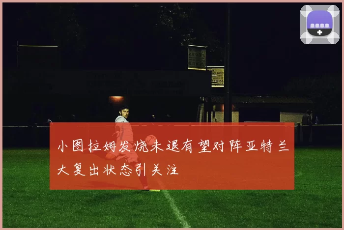 小图拉姆发烧未退有望对阵亚特兰大复出状态引关注